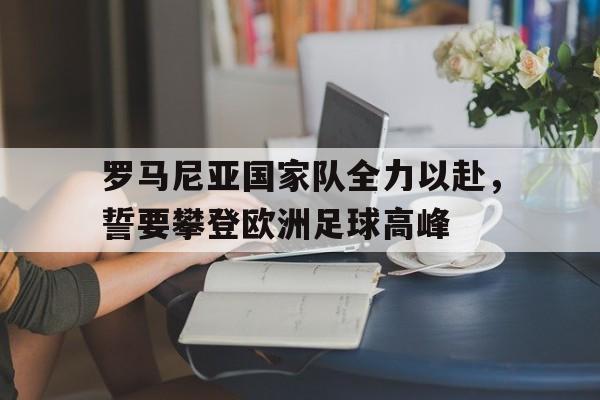 关于罗马尼亚国家队全力以赴，誓要攀登欧洲足球高峰的信息