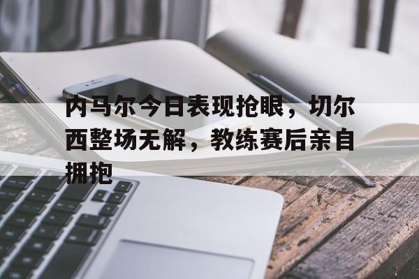 内马尔今日表现抢眼，切尔西整场无解，教练赛后亲自拥抱